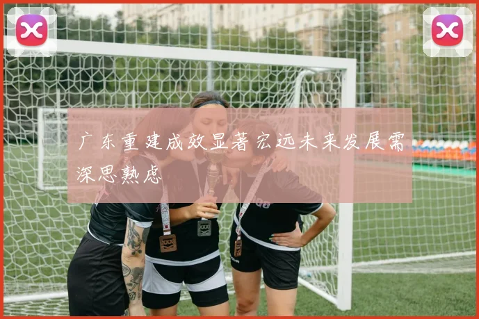 广东重建成效显著宏远未来发展需深思熟虑