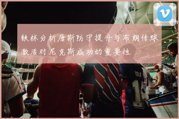 铁林分析唐斯防守提升与布朗传球激活对尼克斯成功的重要性