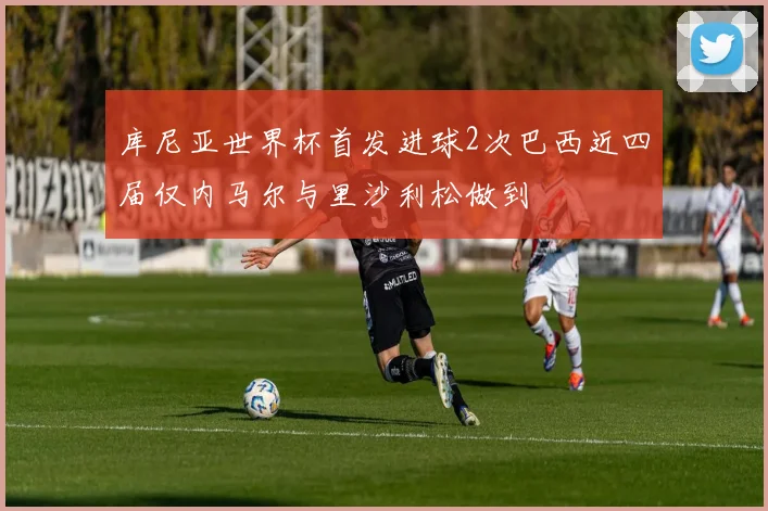 库尼亚世界杯首发进球2次巴西近四届仅内马尔与里沙利松做到