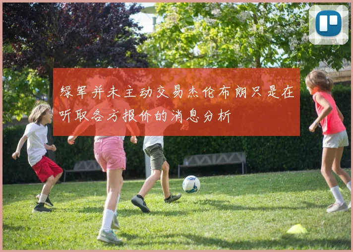 绿军并未主动交易杰伦布朗只是在听取各方报价的消息分析