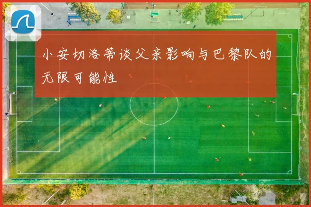 小安切洛蒂谈父亲影响与巴黎队的无限可能性