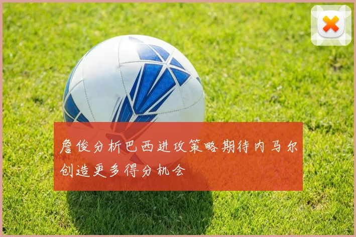 詹俊分析巴西进攻策略期待内马尔创造更多得分机会