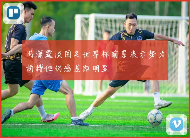 冯潇霆谈国足世界杯前景表示努力拼搏但仍感差距明显