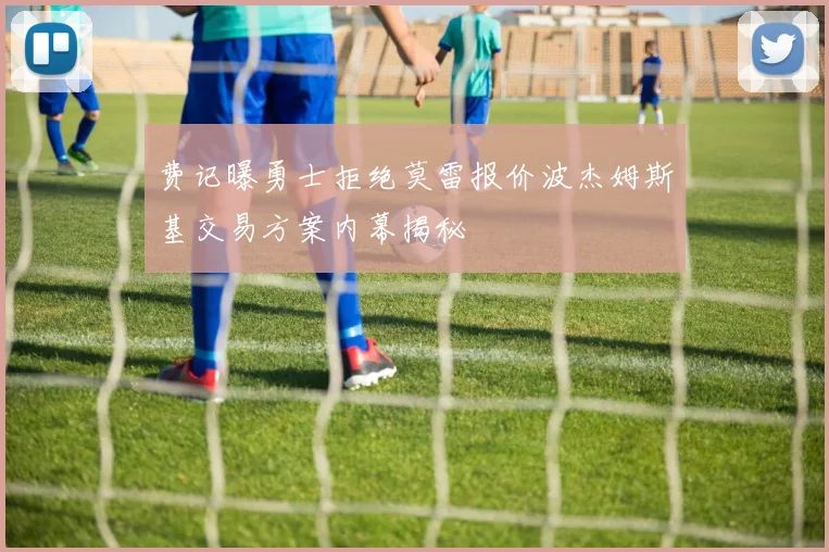 费记曝勇士拒绝莫雷报价波杰姆斯基交易方案内幕揭秘