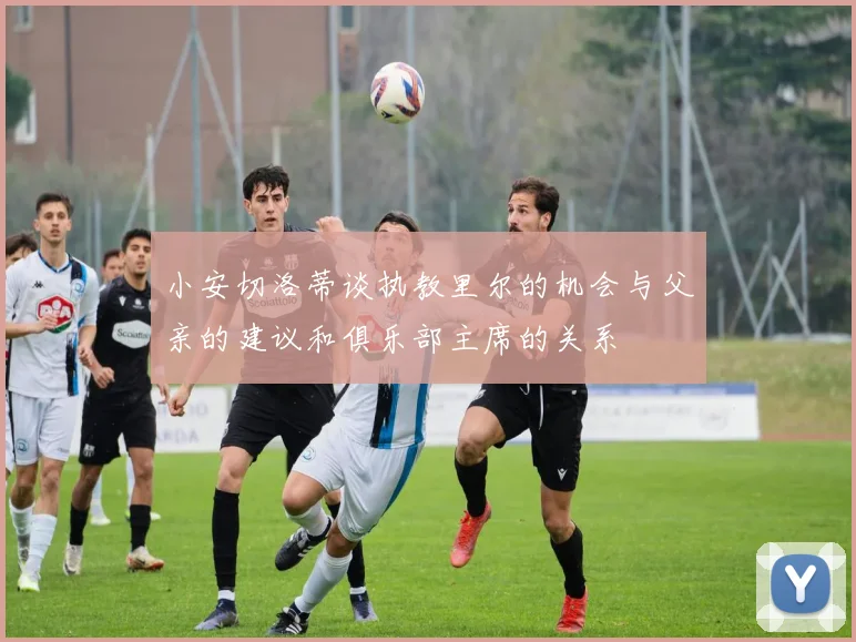 小安切洛蒂谈执教里尔的机会与父亲的建议和俱乐部主席的关系