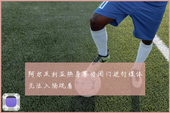 阿尔及利亚热身赛将闭门进行媒体无法入场观看