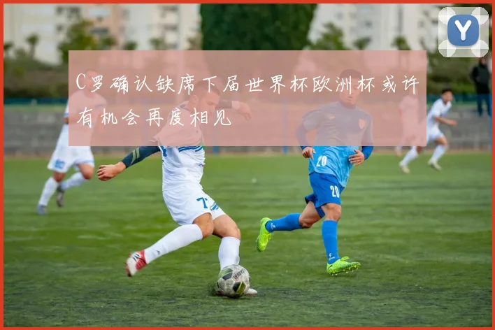 C罗确认缺席下届世界杯欧洲杯或许有机会再度相见