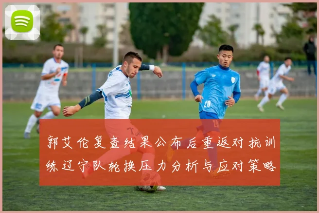 郭艾伦复查结果公布后重返对抗训练辽宁队轮换压力分析与应对策略