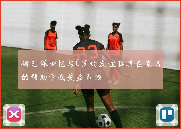 姆巴佩回忆与C罗的友谊称其在皇马的帮助令我受益匪浅