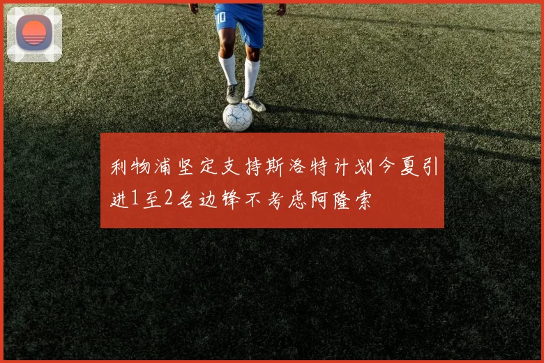 利物浦坚定支持斯洛特计划今夏引进1至2名边锋不考虑阿隆索