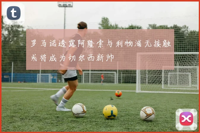 罗马诺透露阿隆索与利物浦无接触或将成为切尔西新帅