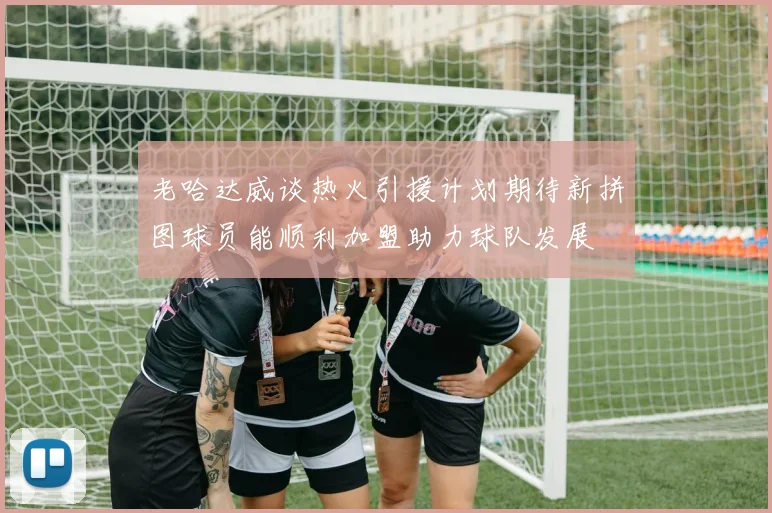 老哈达威谈热火引援计划期待新拼图球员能顺利加盟助力球队发展