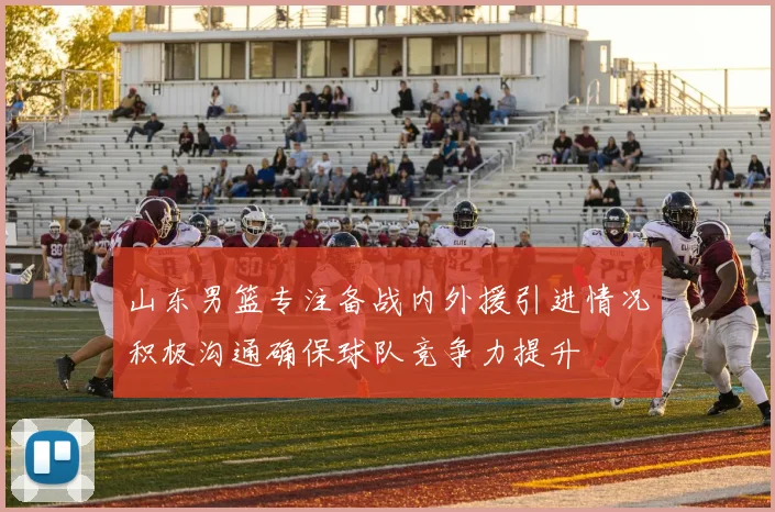 山东男篮专注备战内外援引进情况积极沟通确保球队竞争力提升