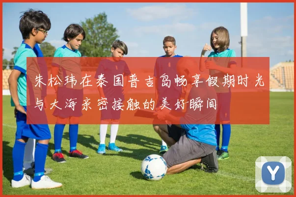 朱松玮在泰国普吉岛畅享假期时光与大海亲密接触的美好瞬间