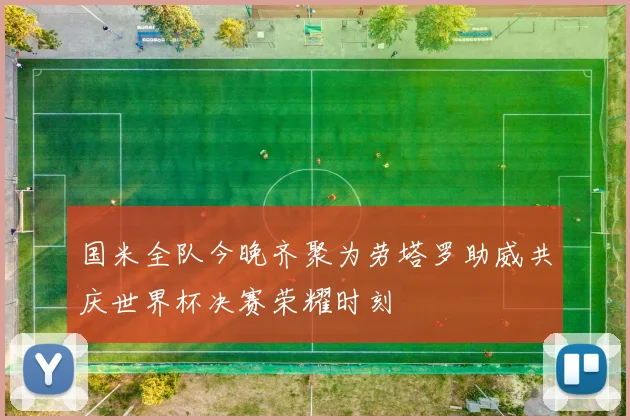 国米全队今晚齐聚为劳塔罗助威共庆世界杯决赛荣耀时刻