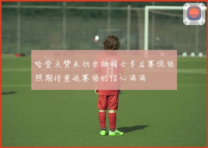 哈登点赞米切尔晒骑士季后赛现场照期待重返赛场的信心满满