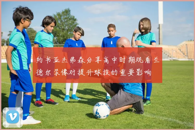 约书亚杰弗森分享高中时期观看兰德尔录像对提升球技的重要影响