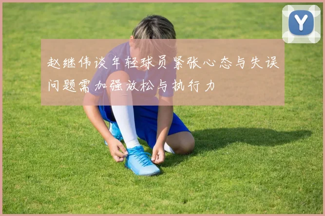 赵继伟谈年轻球员紧张心态与失误问题需加强放松与执行力