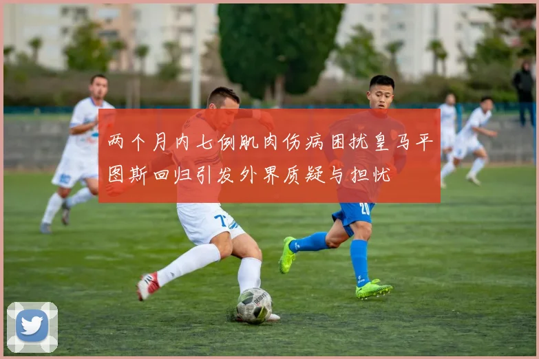 两个月内七例肌肉伤病困扰皇马平图斯回归引发外界质疑与担忧