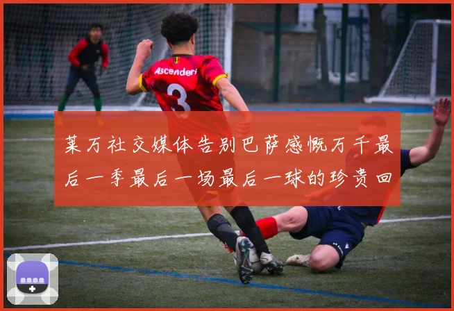 莱万社交媒体告别巴萨感慨万千最后一季最后一场最后一球的珍贵回忆