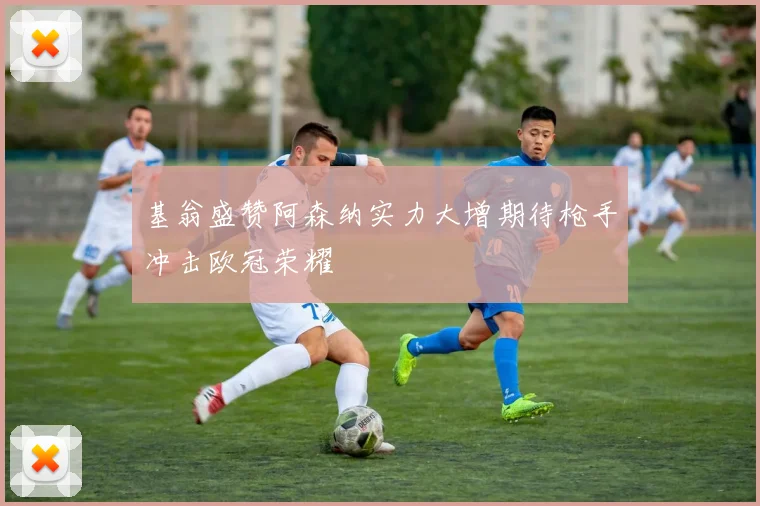 基翁盛赞阿森纳实力大增期待枪手冲击欧冠荣耀