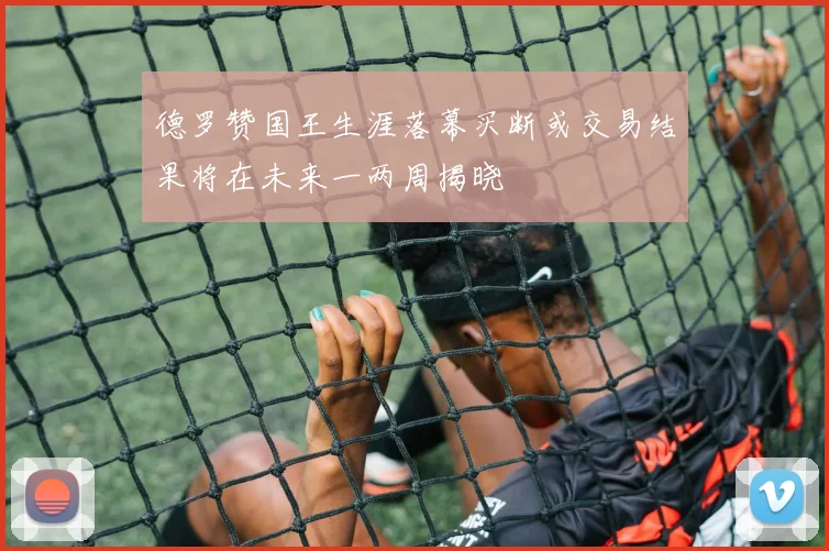 德罗赞国王生涯落幕买断或交易结果将在未来一两周揭晓