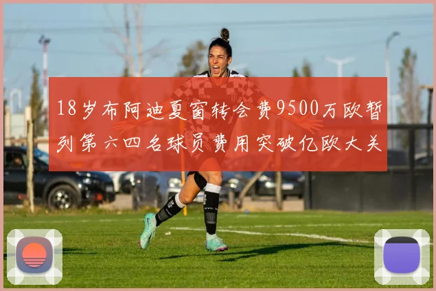 18岁布阿迪夏窗转会费9500万欧暂列第六四名球员费用突破亿欧大关