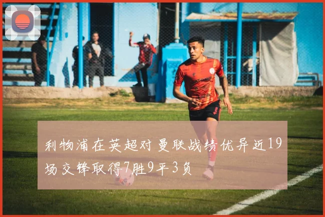 利物浦在英超对曼联战绩优异近19场交锋取得7胜9平3负