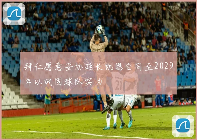 拜仁愿意妥协延长凯恩合同至2029年以巩固球队实力
