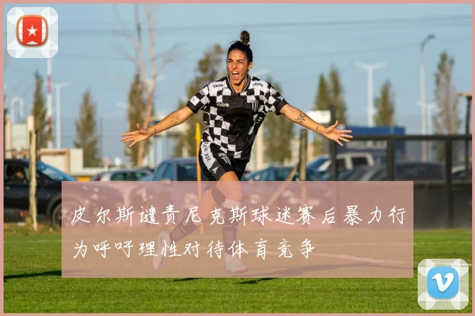 皮尔斯谴责尼克斯球迷赛后暴力行为呼吁理性对待体育竞争