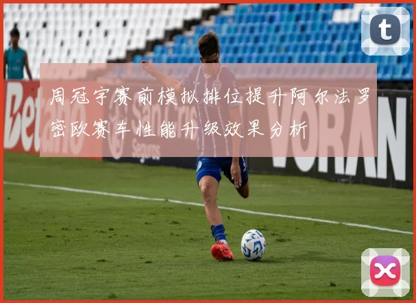 周冠宇赛前模拟排位提升阿尔法罗密欧赛车性能升级效果分析