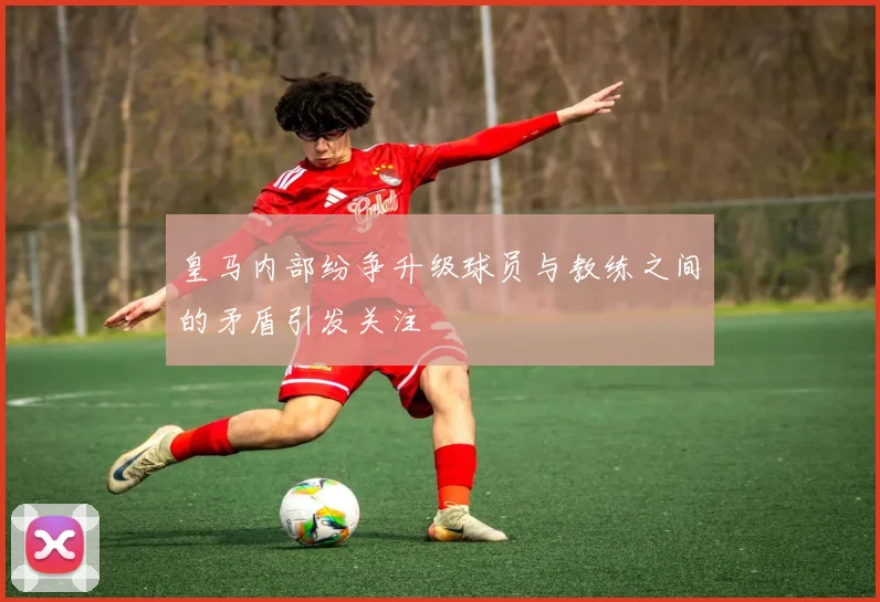 皇马内部纷争升级球员与教练之间的矛盾引发关注