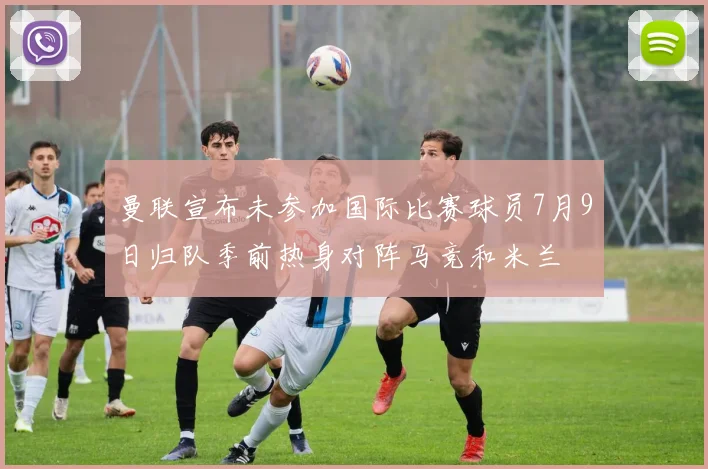 曼联宣布未参加国际比赛球员7月9日归队季前热身对阵马竞和米兰