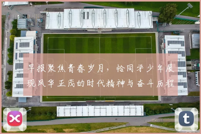 早报聚焦青春岁月，恰同学少年展现风华正茂的时代精神与奋斗历程