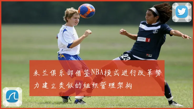 米兰俱乐部借鉴NBA模式进行改革努力建立类似的组织管理架构