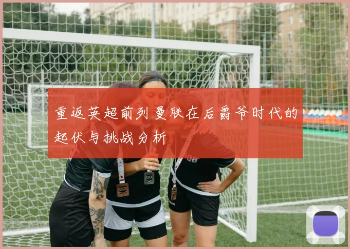 重返英超前列曼联在后爵爷时代的起伏与挑战分析