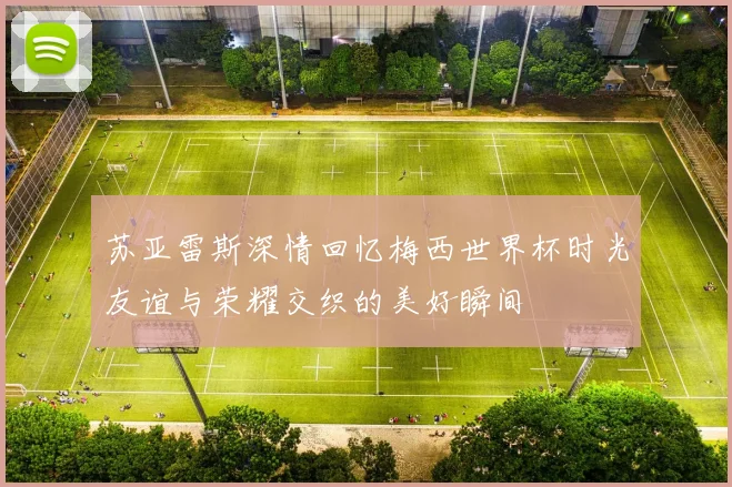 苏亚雷斯深情回忆梅西世界杯时光友谊与荣耀交织的美好瞬间