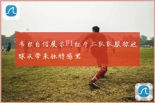 韦尔自信展示F1红牛二队队服称这球衣带来独特感觉